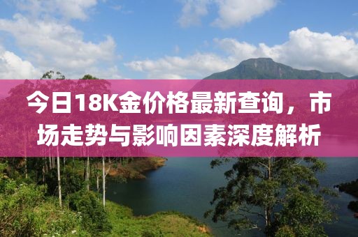 今日18K金价格最新查询，市场走势与影响因素深度解析