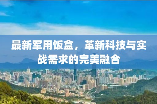 最新军用饭盒，革新科技与实战需求的完美融合