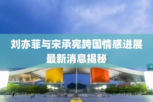 刘亦菲与宋承宪跨国情感进展最新消息揭秘