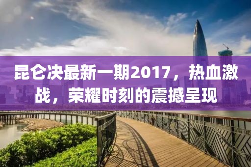 昆仑决最新一期2017，热血激战，荣耀时刻的震撼呈现
