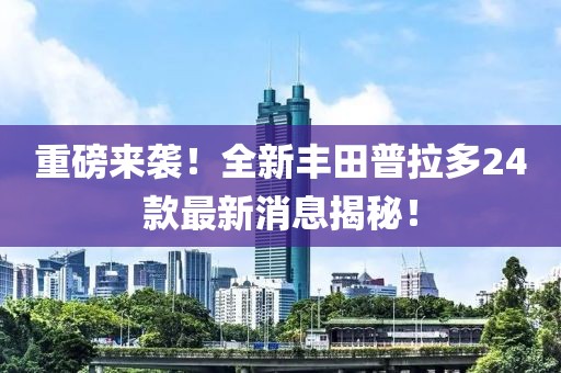 重磅来袭！全新丰田普拉多24款最新消息揭秘！