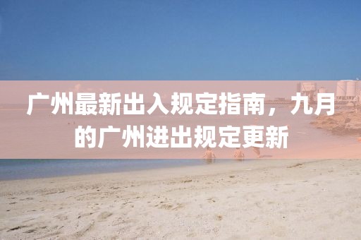 广州最新出入规定指南，九月的广州进出规定更新