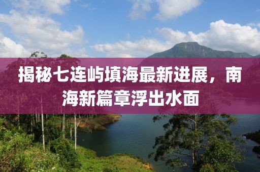 揭秘七连屿填海最新进展，南海新篇章浮出水面