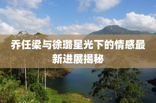 乔任梁与徐璐星光下的情感最新进展揭秘