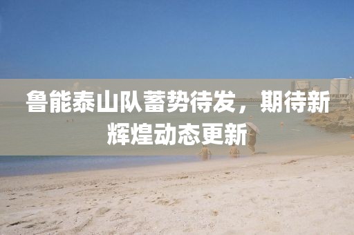 鲁能泰山队蓄势待发，期待新辉煌动态更新