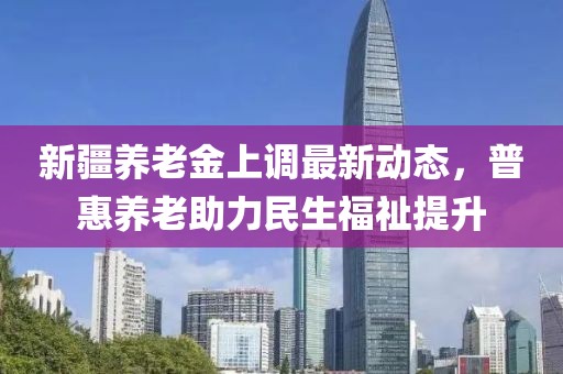 新疆养老金上调最新动态，普惠养老助力民生福祉提升