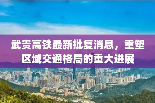武贵高铁最新批复消息，重塑区域交通格局的重大进展