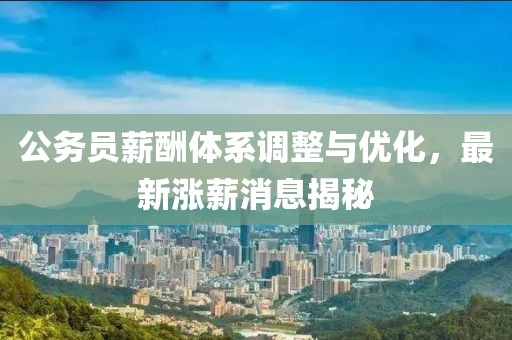 公务员薪酬体系调整与优化，最新涨薪消息揭秘