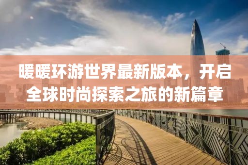 暖暖环游世界最新版本，开启全球时尚探索之旅的新篇章