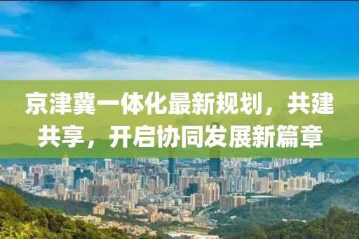 京津冀一体化最新规划，共建共享，开启协同发展新篇章