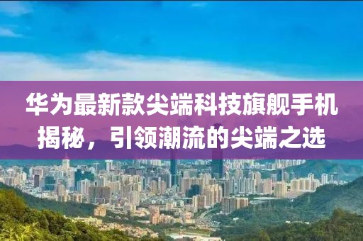华为最新款尖端科技旗舰手机揭秘，引领潮流的尖端之选