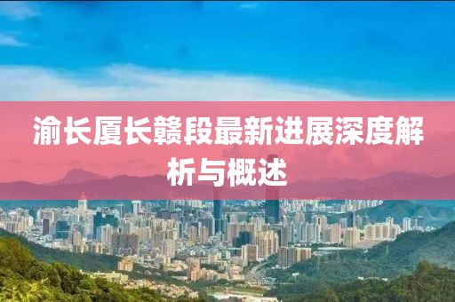 渝长厦长赣段最新进展深度解析与概述