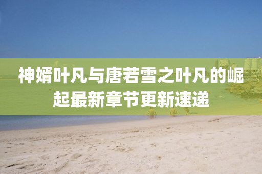 神婿叶凡与唐若雪之叶凡的崛起最新章节更新速递