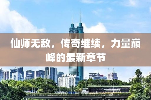 仙师无敌，传奇继续，力量巅峰的最新章节