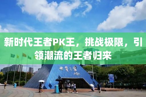 新时代王者PK王，挑战极限，引领潮流的王者归来