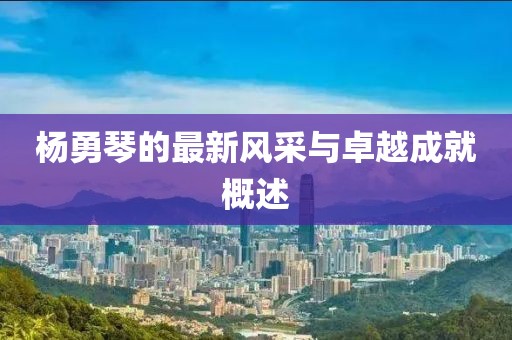 杨勇琴的最新风采与卓越成就概述