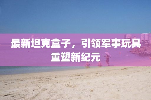 最新坦克盒子，引领军事玩具重塑新纪元
