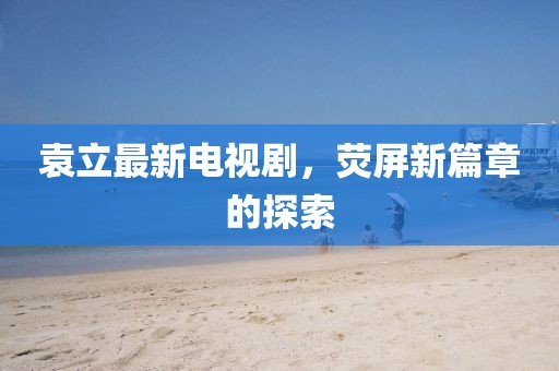 袁立最新电视剧，荧屏新篇章的探索