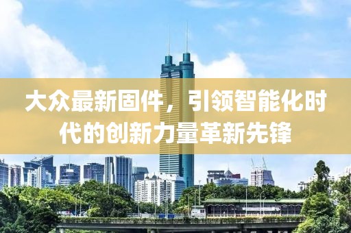 大众最新固件，引领智能化时代的创新力量革新先锋