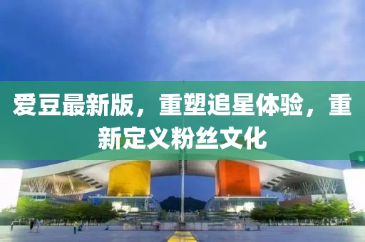 爱豆最新版，重塑追星体验，重新定义粉丝文化
