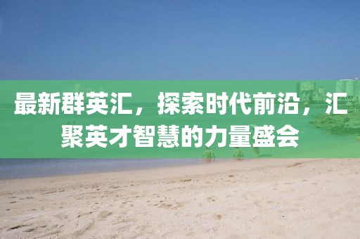 最新群英汇，探索时代前沿，汇聚英才智慧的力量盛会