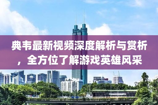 典韦最新视频深度解析与赏析，全方位了解游戏英雄风采