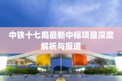 中铁十七局最新中标项目深度解析与报道