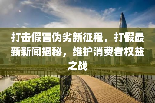 打击假冒伪劣新征程，打假最新新闻揭秘，维护消费者权益之战