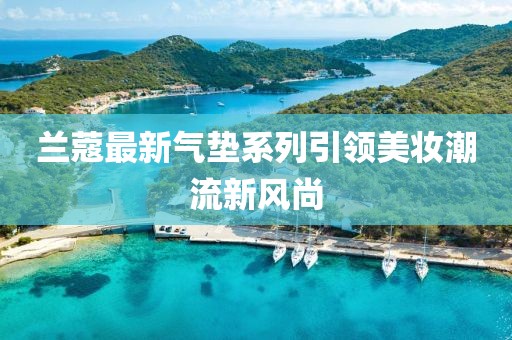 兰蔻最新气垫系列引领美妆潮流新风尚