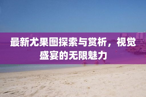 最新尤果图探索与赏析，视觉盛宴的无限魅力