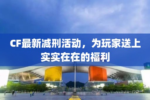 CF最新减刑活动，为玩家送上实实在在的福利