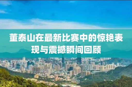 董泰山在最新比赛中的惊艳表现与震撼瞬间回顾