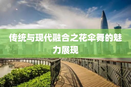传统与现代融合之花伞舞的魅力展现