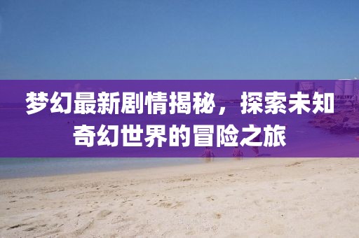 梦幻最新剧情揭秘，探索未知奇幻世界的冒险之旅