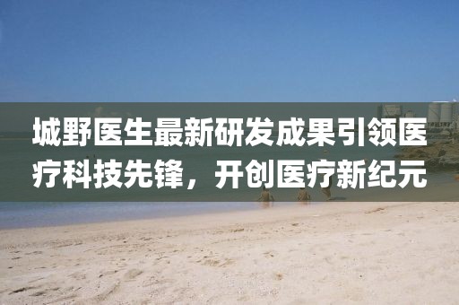 城野医生最新研发成果引领医疗科技先锋，开创医疗新纪元