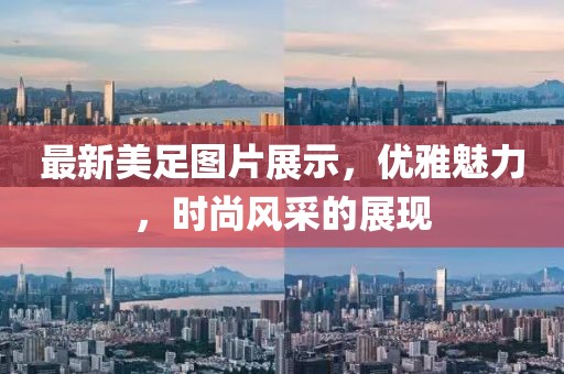 最新美足图片展示，优雅魅力，时尚风采的展现