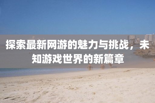 探索最新网游的魅力与挑战，未知游戏世界的新篇章