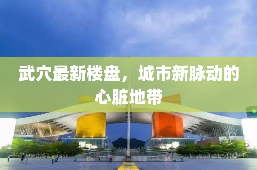 武穴最新楼盘，城市新脉动的心脏地带