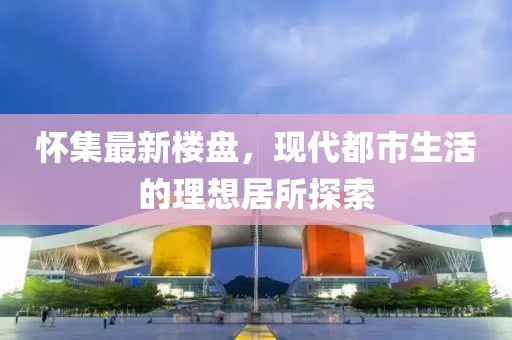 怀集最新楼盘，现代都市生活的理想居所探索