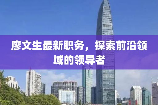 廖文生最新职务，探索前沿领域的领导者