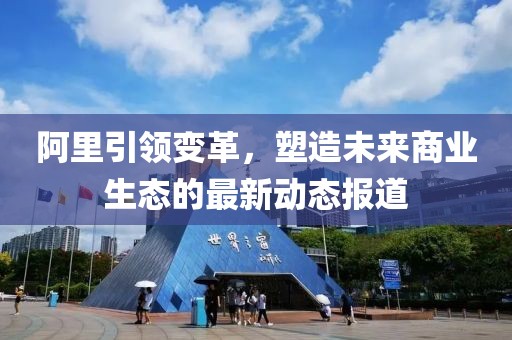 阿里引领变革，塑造未来商业生态的最新动态报道