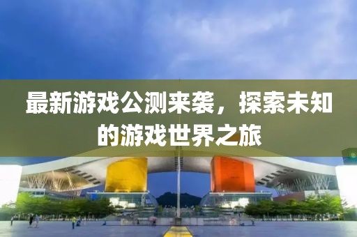 最新游戏公测来袭，探索未知的游戏世界之旅