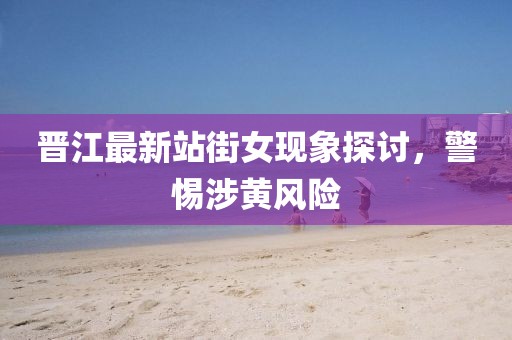 晋江最新站街女现象探讨，警惕涉黄风险