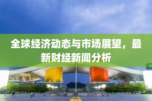 全球经济动态与市场展望，最新财经新闻分析