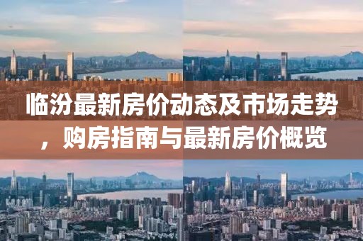 临汾最新房价动态及市场走势，购房指南与最新房价概览