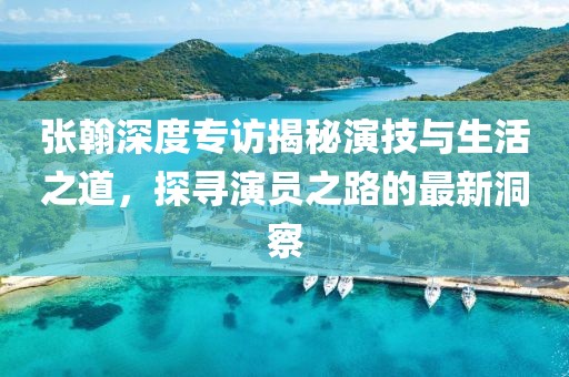 张翰深度专访揭秘演技与生活之道，探寻演员之路的最新洞察