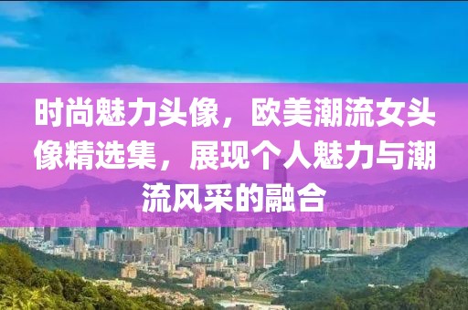 时尚魅力头像，欧美潮流女头像精选集，展现个人魅力与潮流风采的融合