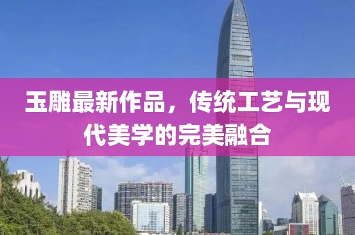 玉雕最新作品，传统工艺与现代美学的完美融合