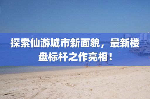 探索仙游城市新面貌，最新楼盘标杆之作亮相！