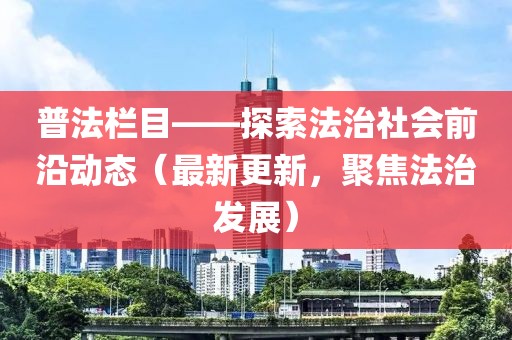普法栏目——探索法治社会前沿动态（最新更新，聚焦法治发展）